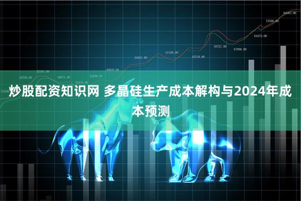 炒股配资知识网 多晶硅生产成本解构与2024年成本预测