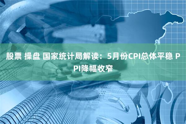 股票 操盘 国家统计局解读：5月份CPI总体平稳 PPI降幅收窄