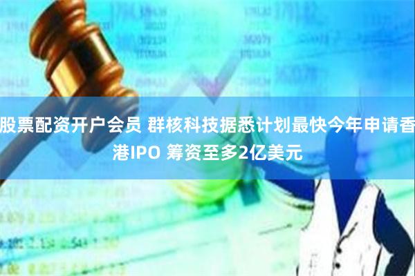 股票配资开户会员 群核科技据悉计划最快今年申请香港IPO 筹资至多2亿美元