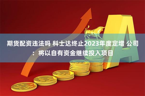 期货配资违法吗 科士达终止2023年度定增 公司：将以自有资金继续投入项目