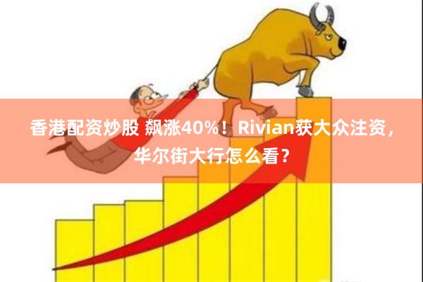 香港配资炒股 飙涨40%！Rivian获大众注资，华尔街大行怎么看？