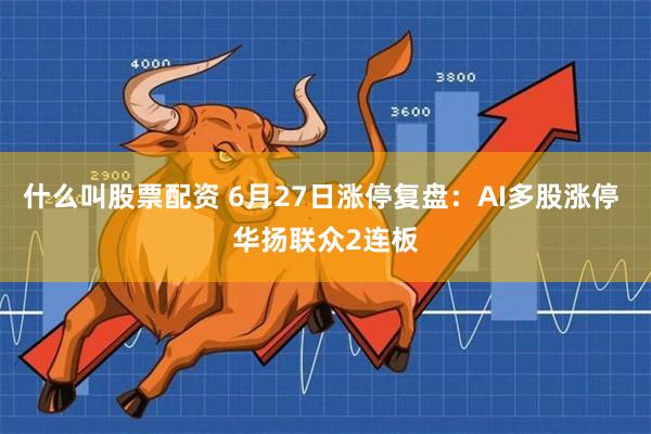 什么叫股票配资 6月27日涨停复盘：AI多股涨停 华扬联众2连板