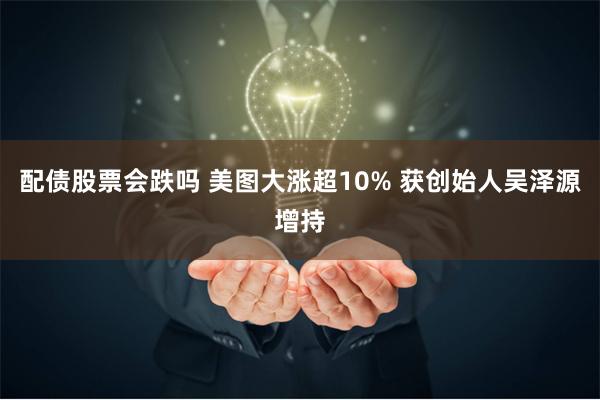 配债股票会跌吗 美图大涨超10% 获创始人吴泽源增持