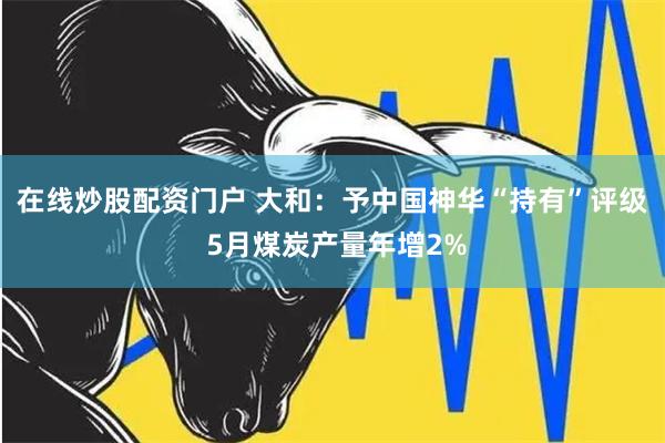 在线炒股配资门户 大和：予中国神华“持有”评级 5月煤炭产量年增2%