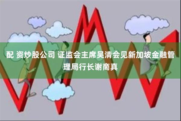 配 资炒股公司 证监会主席吴清会见新加坡金融管理局行长谢啇真