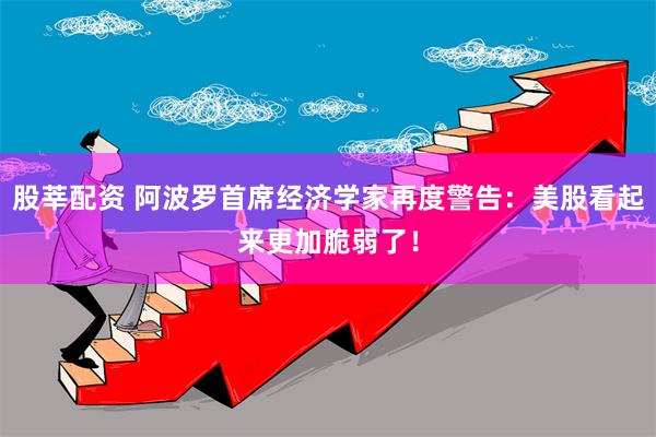 股莘配资 阿波罗首席经济学家再度警告：美股看起来更加脆弱了！