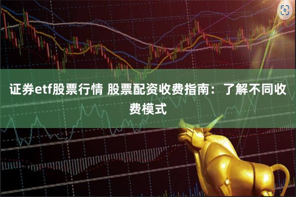 证券etf股票行情 股票配资收费指南：了解不同收费模式