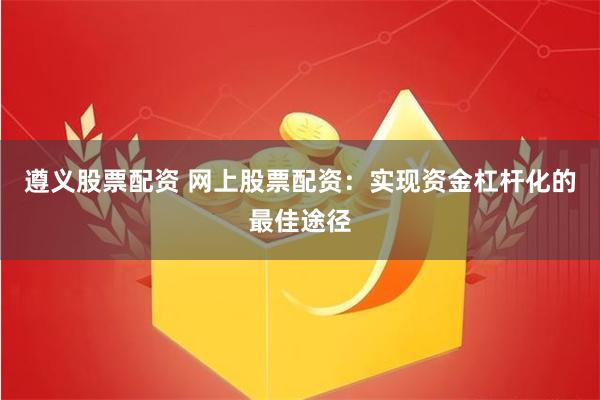 遵义股票配资 网上股票配资：实现资金杠杆化的最佳途径