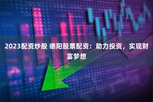 2023配资炒股 德阳股票配资：助力投资，实现财富梦想