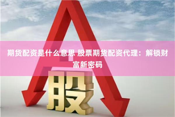 期货配资是什么意思 股票期货配资代理：解锁财富新密码