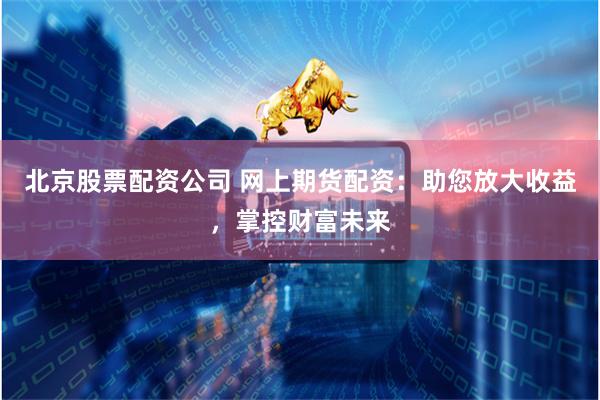 北京股票配资公司 网上期货配资：助您放大收益，掌控财富未来