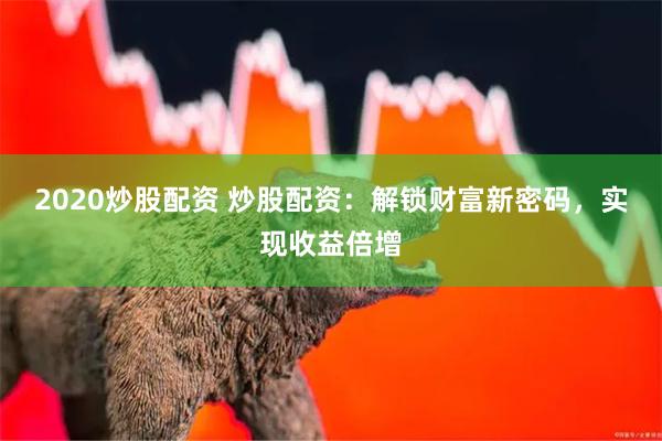 2020炒股配资 炒股配资：解锁财富新密码，实现收益倍增
