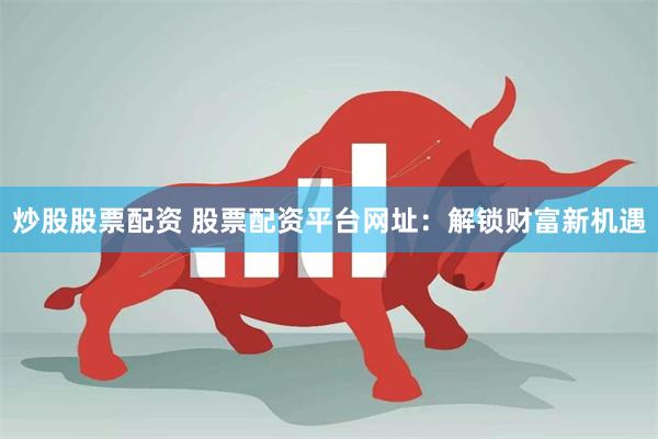 炒股股票配资 股票配资平台网址：解锁财富新机遇