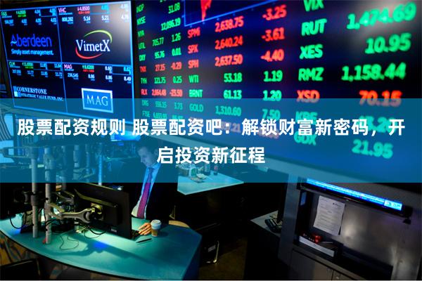 股票配资规则 股票配资吧：解锁财富新密码，开启投资新征程