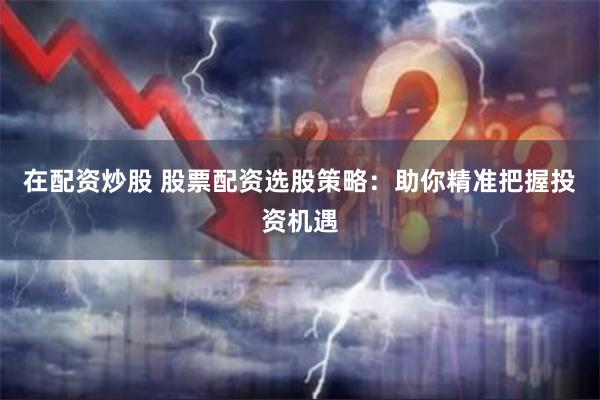 在配资炒股 股票配资选股策略：助你精准把握投资机遇