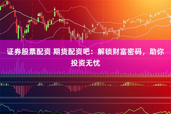 证券股票配资 期货配资吧：解锁财富密码，助你投资无忧
