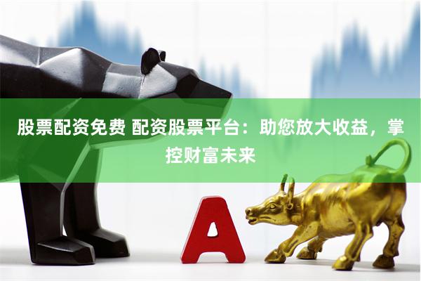 股票配资免费 配资股票平台：助您放大收益，掌控财富未来