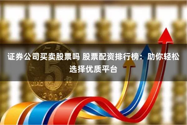 证券公司买卖股票吗 股票配资排行榜：助你轻松选择优质平台