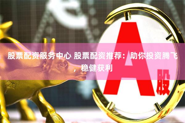股票配资服务中心 股票配资推荐：助你投资腾飞，稳健获利