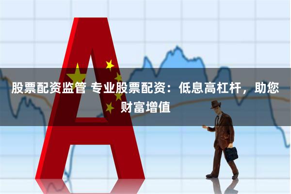 股票配资监管 专业股票配资:低息高杠杆,助您财富增值