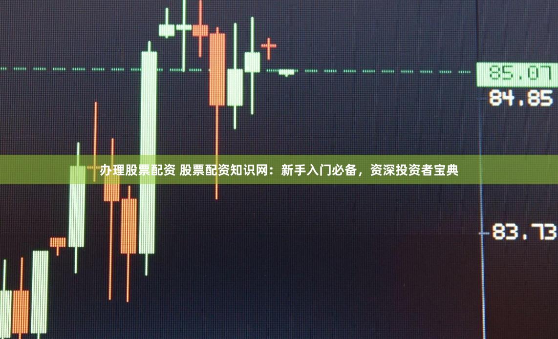 办理股票配资 股票配资知识网：新手入门必备，资深投资者宝典